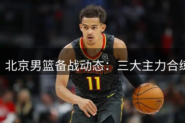 北京男篮备战动态：三大主力合练 范子铭确认留队