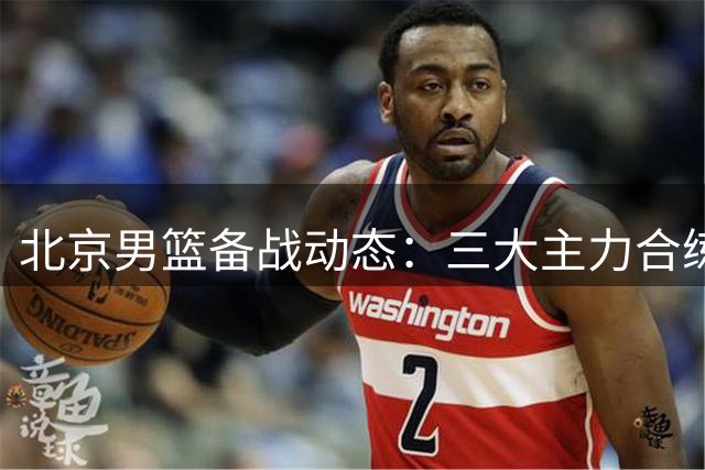 北京男篮备战动态：三大主力合练 范子铭确认留队