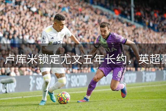 卢库米锁定尤文五年长约，英超豪门高价难敌"老妇人"魅力