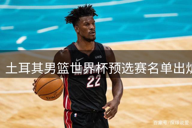 土耳其男篮世界杯预选赛名单出炉 火箭队中锋申京意外落选
