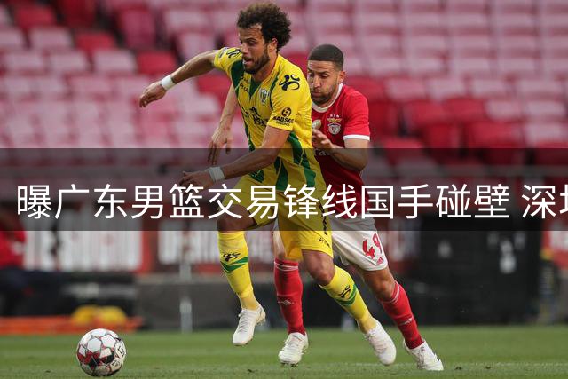 曝广东男篮交易锋线国手碰壁 深圳队拒绝割爱未来核心