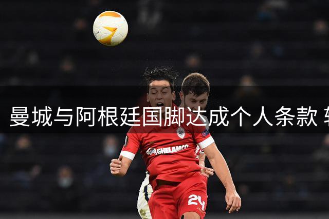 曼城与阿根廷国脚达成个人条款 转会费成最后障碍