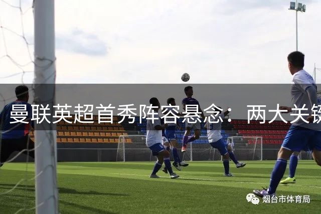 曼联英超首秀阵容悬念：两大关键位置竞争白热化