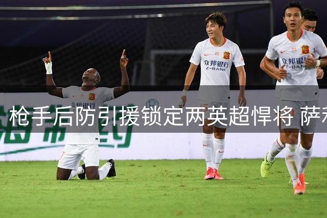 枪手后防引援锁定两英超悍将 萨利巴伤缺催生防线补强计划