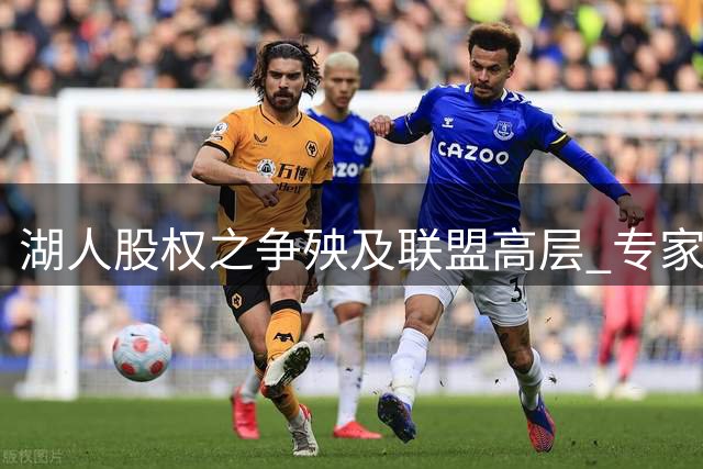 湖人股权之争殃及联盟高层 专家对比两任总裁处事风格