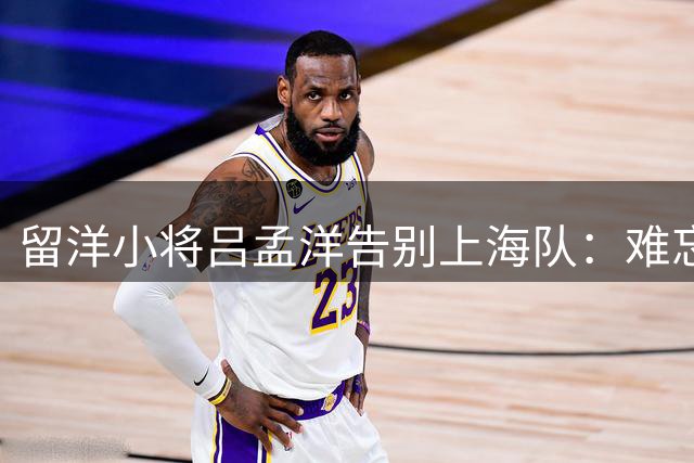 留洋小将吕孟洋告别上海队：难忘成长岁月 期待马德里新征程