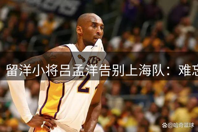 留洋小将吕孟洋告别上海队：难忘成长岁月 期待马德里新征程