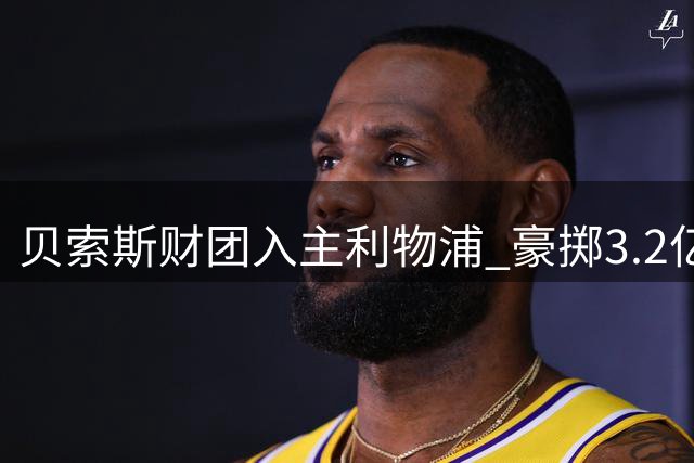 贝索斯财团入主利物浦 豪掷3.2亿英镑引援引热议