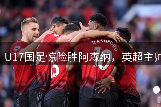 U17国足惊险胜阿森纳，英超主帅高度评价两球员